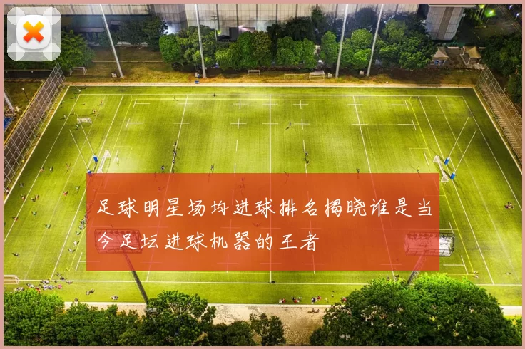 足球明星场均进球排名揭晓谁是当今足坛进球机器的王者