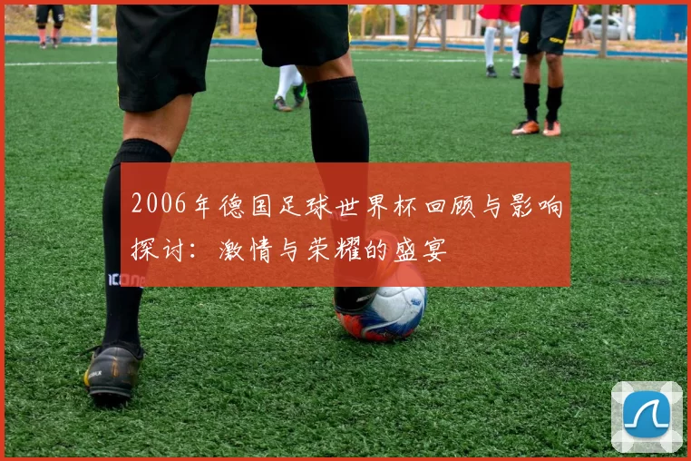 2006年德国足球世界杯回顾与影响探讨：激情与荣耀的盛宴