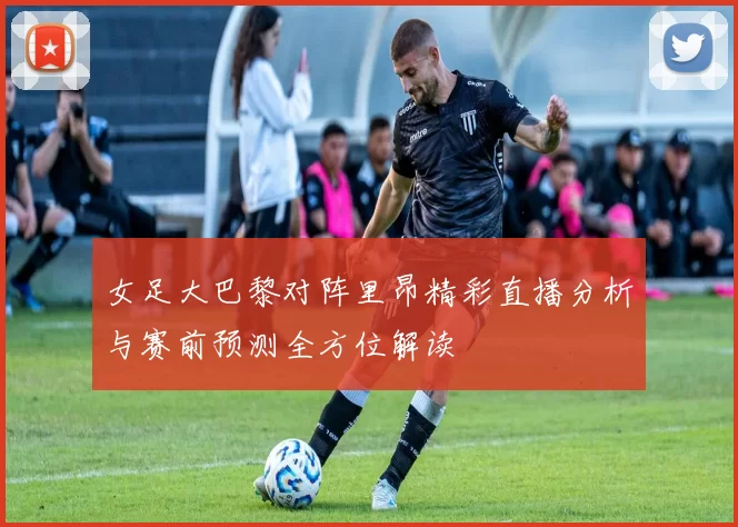 女足大巴黎对阵里昂精彩直播分析与赛前预测全方位解读