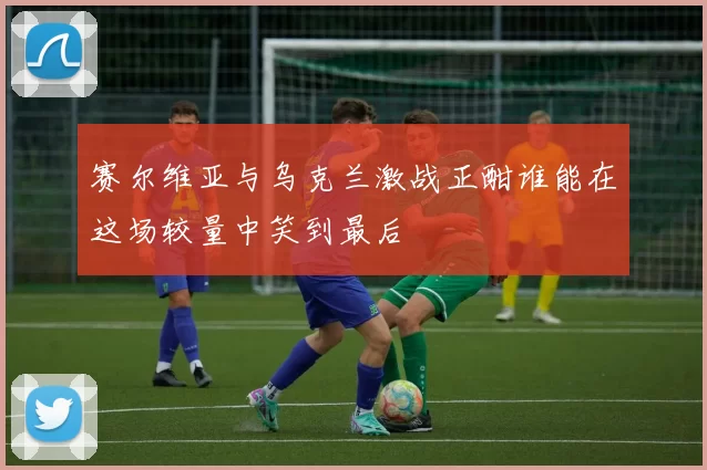 赛尔维亚与乌克兰激战正酣谁能在这场较量中笑到最后