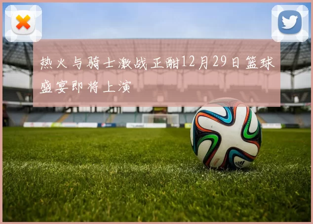 热火与骑士激战正酣12月29日篮球盛宴即将上演