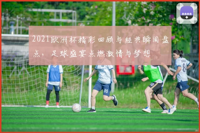2021欧洲杯精彩回顾与经典瞬间盘点，足球盛宴点燃激情与梦想