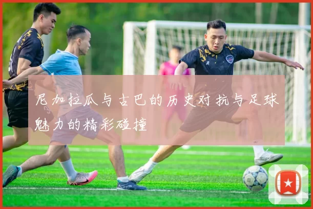 尼加拉瓜与古巴的历史对抗与足球魅力的精彩碰撞