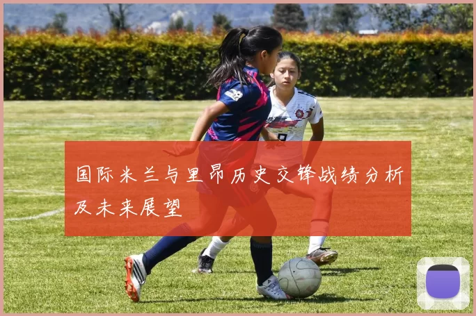 国际米兰与里昂历史交锋战绩分析及未来展望