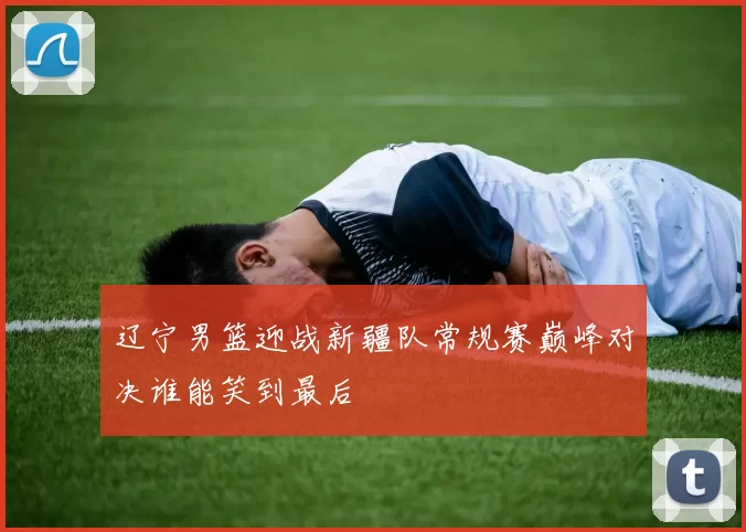 辽宁男篮迎战新疆队常规赛巅峰对决谁能笑到最后