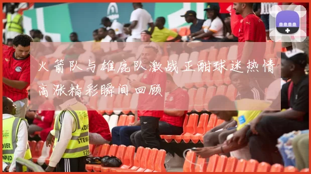 火箭队与雄鹿队激战正酣球迷热情高涨精彩瞬间回顾