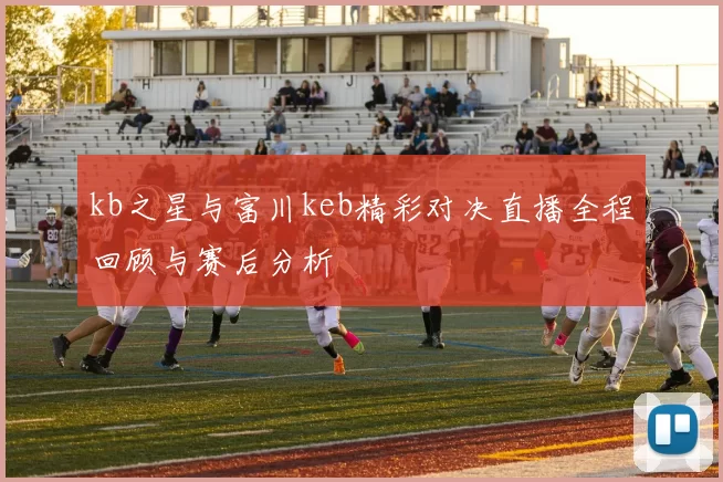 kb之星与富川keb精彩对决直播全程回顾与赛后分析